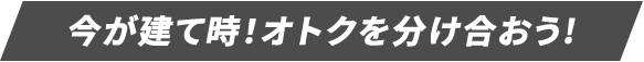 今が建て時！オトクを分け合おう!